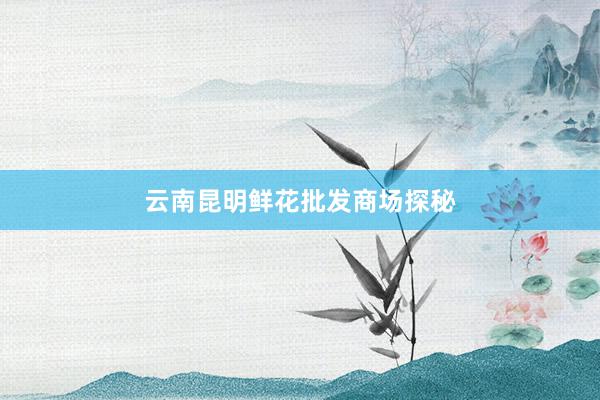 云南昆明鲜花批发商场探秘