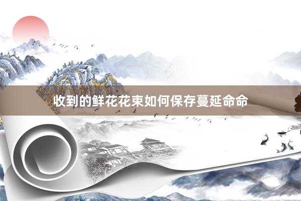 收到的鲜花花束如何保存蔓延命命