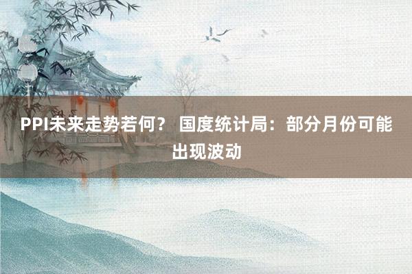 PPI未来走势若何？ 国度统计局：部分月份可能出现波动